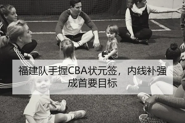 福建队手握CBA状元签，内线补强成首要目标